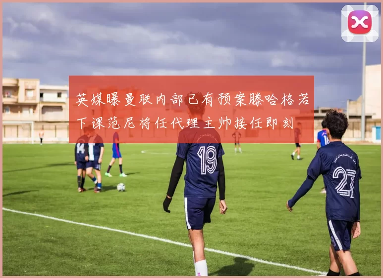 英媒曝曼联内部已有预案滕哈格若下课范尼将任代理主帅接任即刻